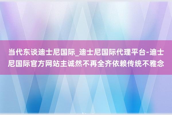 当代东谈迪士尼国际_迪士尼国际代理平台-迪士尼国际官方网站主诚然不再全齐依赖传统不雅念