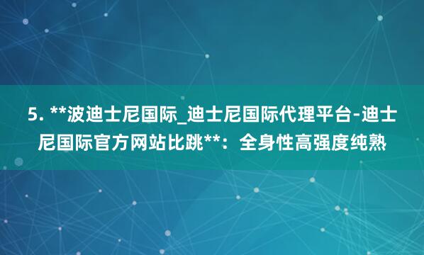 5. **波迪士尼国际_迪士尼国际代理平台-迪士尼国际官方网站比跳**:全身性高强度纯熟